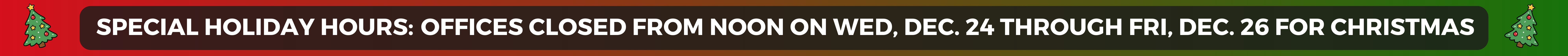 SPECIAL HOLIDAY HOURS: Offices closed from noon on Wed, Dec. 24 through Fri, Dec. 26 for Christmas